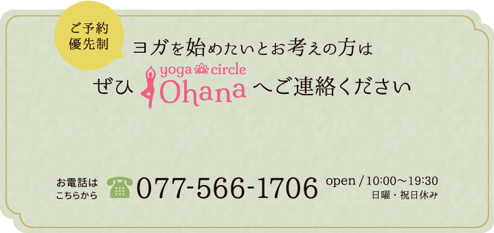 ご予約優先制ヨガを始めたいとお考えの方はぜひヨガサークルOhanaへご連絡ください お電話は077-566-1706open/10:00～19:30 日曜・祝日休み