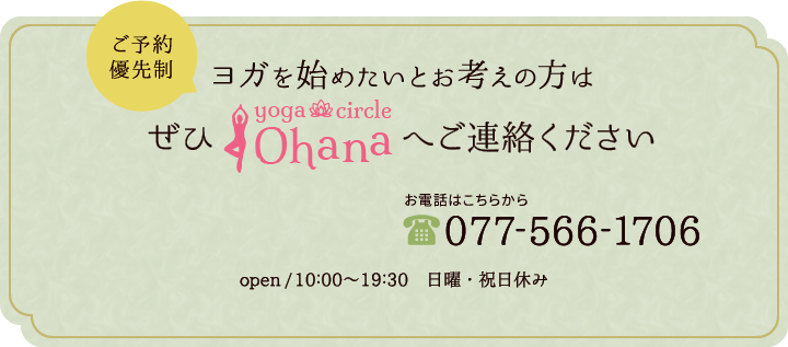 ご予約優先制ヨガを始めたいとお考えの方はぜひヨガサークルOhanaへご連絡ください お電話は077-566-1706open/10:00～19:30 日曜・祝日休み